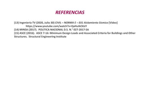REFERENCIAS
(13) Ingeniería TV (2020, Julio 30) CIVIL – NORMA E – 031 Aislamiento Sísmico [Video]
https://www.youtube.com/watch?v=QaHutkCklzY
(14) MINSA (2017). POLITICA NACIONAL D.S. N.° 027-2017-SA
(15) ASCE (2016). ASCE 7-16: Minimum Design Loads and Associated Criteria for Buildings and Other
Structures. Structural Engineering Institute
 
