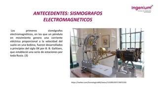 ANTECEDENTES: SISMOGRAFOS
ELECTROMAGNETICOS
Los primeros sismógrafos
electromagnéticos, en los que un péndulo
en movimiento genera una corriente
eléctrica proporcional a la velocidad del
suelo en una bobina, fueron desarrollados
a principios del siglo XX por B. B. Galitzen,
que estableció una serie de estaciones por
toda Rusia. (3)
https://twitter.com/SismologicoMX/status/1314951937176072193
 