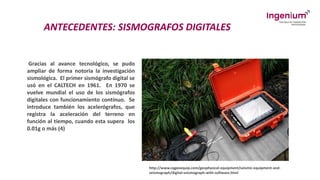 ANTECEDENTES: SISMOGRAFOS DIGITALES
Gracias al avance tecnológico, se pudo
ampliar de forma notoria la investigación
sismológica. El primer sismógrafo digital se
usó en el CALTECH en 1961. En 1970 se
vuelve mundial el uso de los sismógrafos
digitales con funcionamiento contínuo. Se
introduce también los acelerógrafos, que
registra la aceleración del terreno en
función al tiempo, cuando esta supera los
0.01g o más (4)
http://www.cqgeoequip.com/geophysical-equipment/seismic-equipment-and-
seismograph/digital-seismograph-with-software.html
 