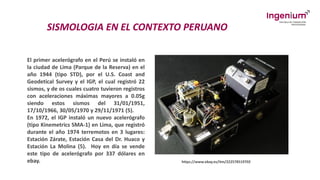 SISMOLOGIA EN EL CONTEXTO PERUANO
El primer acelerógrafo en el Perú se instaló en
la ciudad de Lima (Parque de la Reserva) en el
año 1944 (tipo STD), por el U.S. Coast and
Geodetical Survey y el IGP, el cual registró 22
sismos, y de os cuales cuatro tuvieron registros
con aceleraciones máximas mayores a 0.05g
siendo estos sismos del 31/01/1951,
17/10/1966, 30/05/1970 y 29/11/1971 (5).
En 1972, el IGP instaló un nuevo acelerógrafo
(tipo Kinemetrics SMA-1) en Lima, que registró
durante el año 1974 terremotos en 3 lugares:
Estación Zárate, Estación Casa del Dr. Huaco y
Estación La Molina (5). Hoy en día se vende
este tipo de acelerógrafo por 337 dólares en
ebay. https://www.ebay.es/itm/222578519702
 