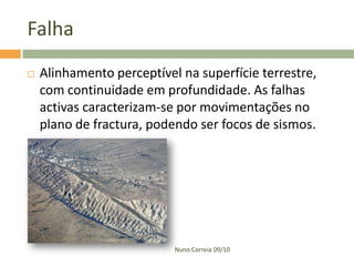 Falha


Alinhamento perceptível na superfície terrestre,
com continuidade em profundidade. As falhas
activas caracterizam-se por movimentações no
plano de fractura, podendo ser focos de sismos.

Nuno Correia 09/10

 