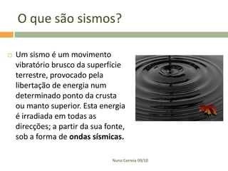 O que são sismos?


Um sismo é um movimento
vibratório brusco da superfície
terrestre, provocado pela
libertação de energia num
determinado ponto da crusta
ou manto superior. Esta energia
é irradiada em todas as
direcções; a partir da sua fonte,
sob a forma de ondas sísmicas.
Nuno Correia 09/10

 