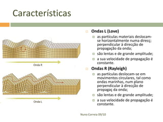 Características


Ondas L (Love)






as partículas materiais deslocamse horizontalmente numa direcç;
perpendicular à direcção de
propagação da onda;
são lentas e de grande amplitude;
a sua velocidade de propagação é
constante.

Ondas R (Rayleigh)





as partículas deslocam-se em
movimentos circulares, tal como
ondas marinhas, num plano
perpendicular à direcção de
propagaç da onda;
são lentas e de grande amplitude;
a sua velocidade de propagação é
constante.

Nuno Correia 09/10

 