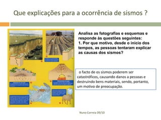 Que explicações para a ocorrência de sismos ?
Analisa as fotografias e esquemas e
responde às questões seguintes:
1. Por que motivo, desde o início dos
tempos, as pessoas tentaram explicar
as causas dos sismos?

o facto de os sismos poderem ser
catastróficos, causando danos a pessoas e
destruindo bens materiais, sendo, portanto,
um motivo de preocupação.

Nuno Correia 09/10

 