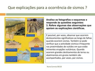 Que explicações para a ocorrência de sismos ?
Analisa as fotografias e esquemas e
responde às questões seguintes:
3. Refere algumas das observações que
apoiam as explicações científicas.
É possível, por vezes, observar que ocorrem
deslocamentos significativos ao longo de falhas
quando ocorrem sismos. Também se pode
verificar que a actividade sísmica é frequente
nas proximidades de vulcões em que estão
iminentes erupções vulcânicas. Quando
ocorrem grandes deslizamentos de terras ou
abatimentos em grutas também são
acompanhados, por vezes, por sismos.

Nuno Correia 09/10

 