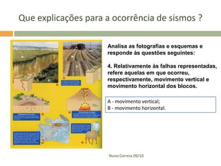 Que explicações para a ocorrência de sismos ?
Analisa as fotografias e esquemas e
responde às questões seguintes:
4. Relativamente às falhas representadas,
refere aquelas em que ocorreu,
respectivamente, movimento vertical e
movimento horizontal dos blocos.
A - movimento vertical;
B - movimento horizontal.

Nuno Correia 09/10

 