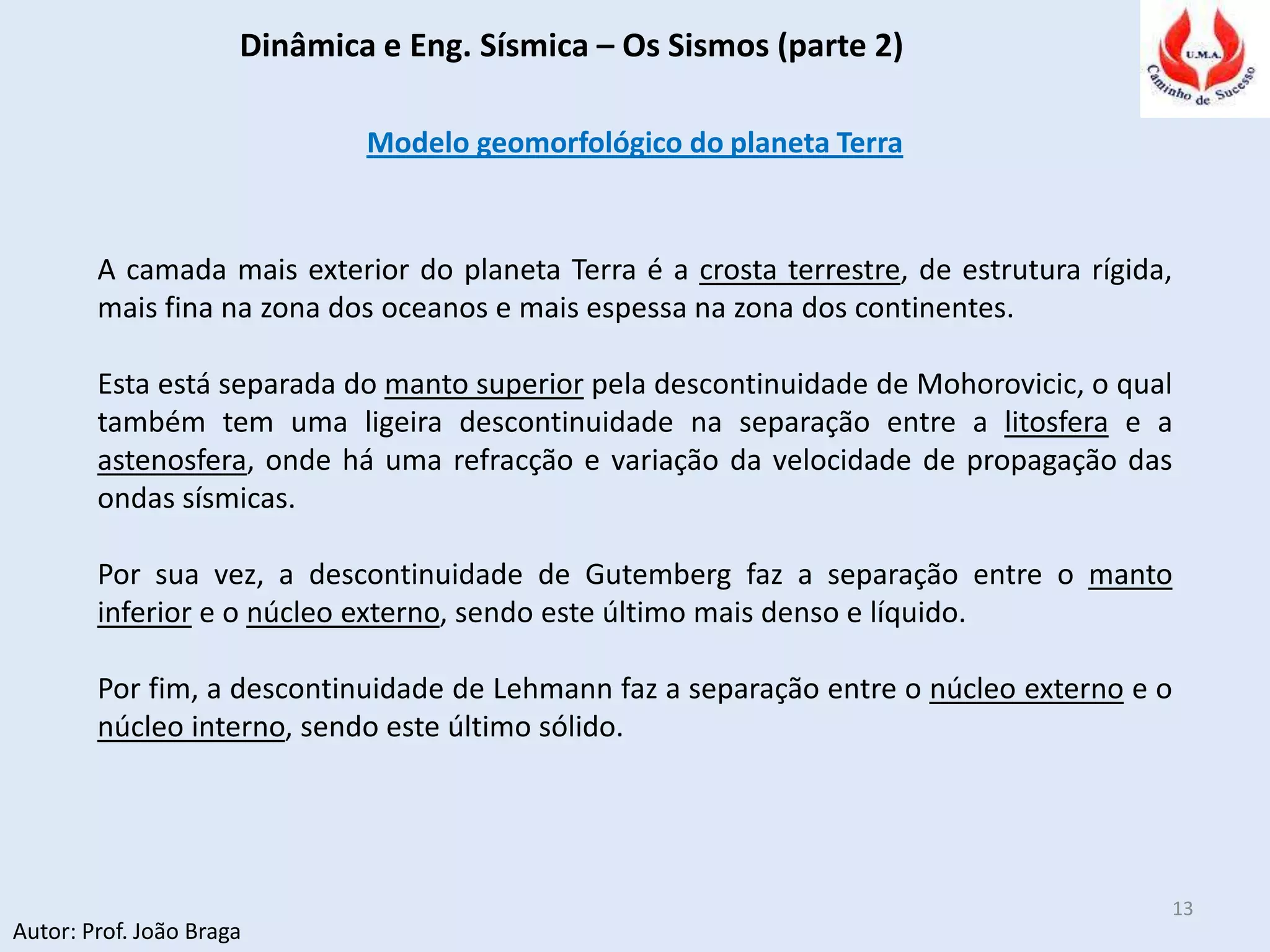Dinâmica e Eng. Sísmica – Os Sismos (parte 2)
Autor: Prof. João Braga
13
Modelo geomorfológico do planeta Terra
A camada mais exterior do planeta Terra é a crosta terrestre, de estrutura rígida,
mais fina na zona dos oceanos e mais espessa na zona dos continentes.
Esta está separada do manto superior pela descontinuidade de Mohorovicic, o qual
também tem uma ligeira descontinuidade na separação entre a litosfera e a
astenosfera, onde há uma refracção e variação da velocidade de propagação das
ondas sísmicas.
Por sua vez, a descontinuidade de Gutemberg faz a separação entre o manto
inferior e o núcleo externo, sendo este último mais denso e líquido.
Por fim, a descontinuidade de Lehmann faz a separação entre o núcleo externo e o
núcleo interno, sendo este último sólido.
 