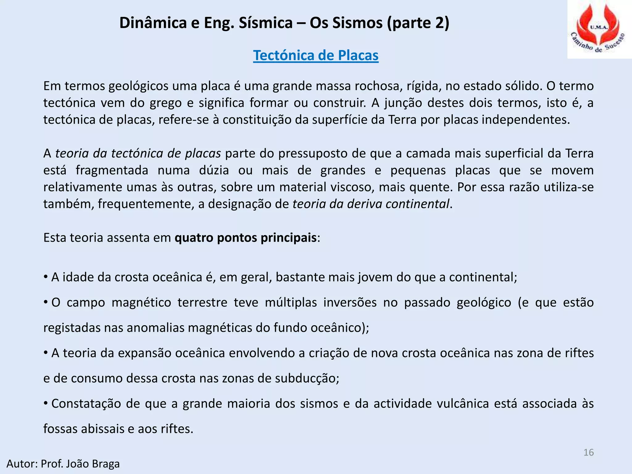 Dinâmica e Eng. Sísmica – Os Sismos (parte 2)
Autor: Prof. João Braga
16
Tectónica de Placas
Em termos geológicos uma placa é uma grande massa rochosa, rígida, no estado sólido. O termo
tectónica vem do grego e significa formar ou construir. A junção destes dois termos, isto é, a
tectónica de placas, refere-se à constituição da superfície da Terra por placas independentes.
A teoria da tectónica de placas parte do pressuposto de que a camada mais superficial da Terra
está fragmentada numa dúzia ou mais de grandes e pequenas placas que se movem
relativamente umas às outras, sobre um material viscoso, mais quente. Por essa razão utiliza-se
também, frequentemente, a designação de teoria da deriva continental.
Esta teoria assenta em quatro pontos principais:
• A idade da crosta oceânica é, em geral, bastante mais jovem do que a continental;
• O campo magnético terrestre teve múltiplas inversões no passado geológico (e que estão
registadas nas anomalias magnéticas do fundo oceânico);
• A teoria da expansão oceânica envolvendo a criação de nova crosta oceânica nas zona de riftes
e de consumo dessa crosta nas zonas de subducção;
• Constatação de que a grande maioria dos sismos e da actividade vulcânica está associada às
fossas abissais e aos riftes.
 