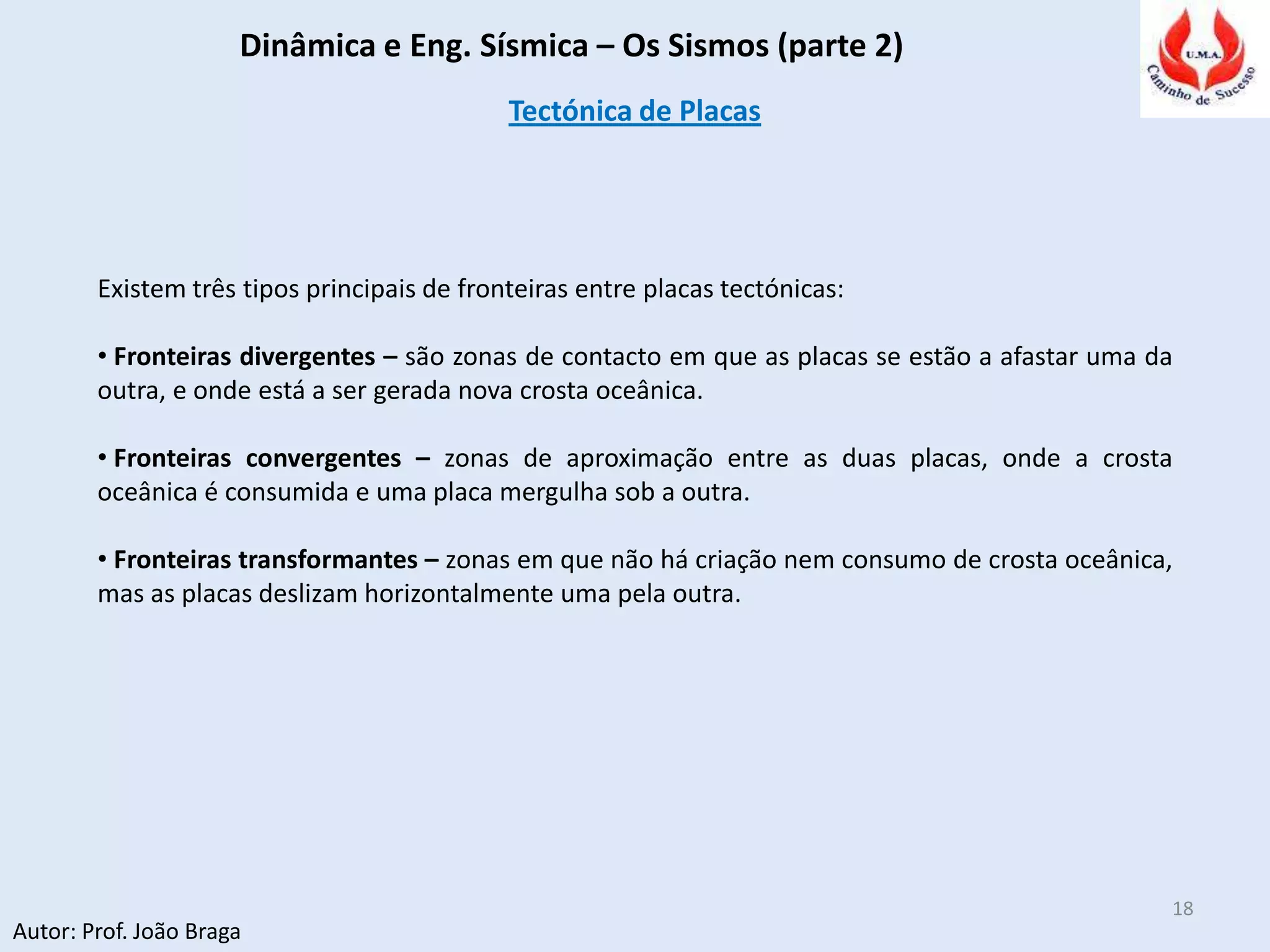 Dinâmica e Eng. Sísmica – Os Sismos (parte 2)
Autor: Prof. João Braga
18
Tectónica de Placas
Existem três tipos principais de fronteiras entre placas tectónicas:
• Fronteiras divergentes – são zonas de contacto em que as placas se estão a afastar uma da
outra, e onde está a ser gerada nova crosta oceânica.
• Fronteiras convergentes – zonas de aproximação entre as duas placas, onde a crosta
oceânica é consumida e uma placa mergulha sob a outra.
• Fronteiras transformantes – zonas em que não há criação nem consumo de crosta oceânica,
mas as placas deslizam horizontalmente uma pela outra.
 
