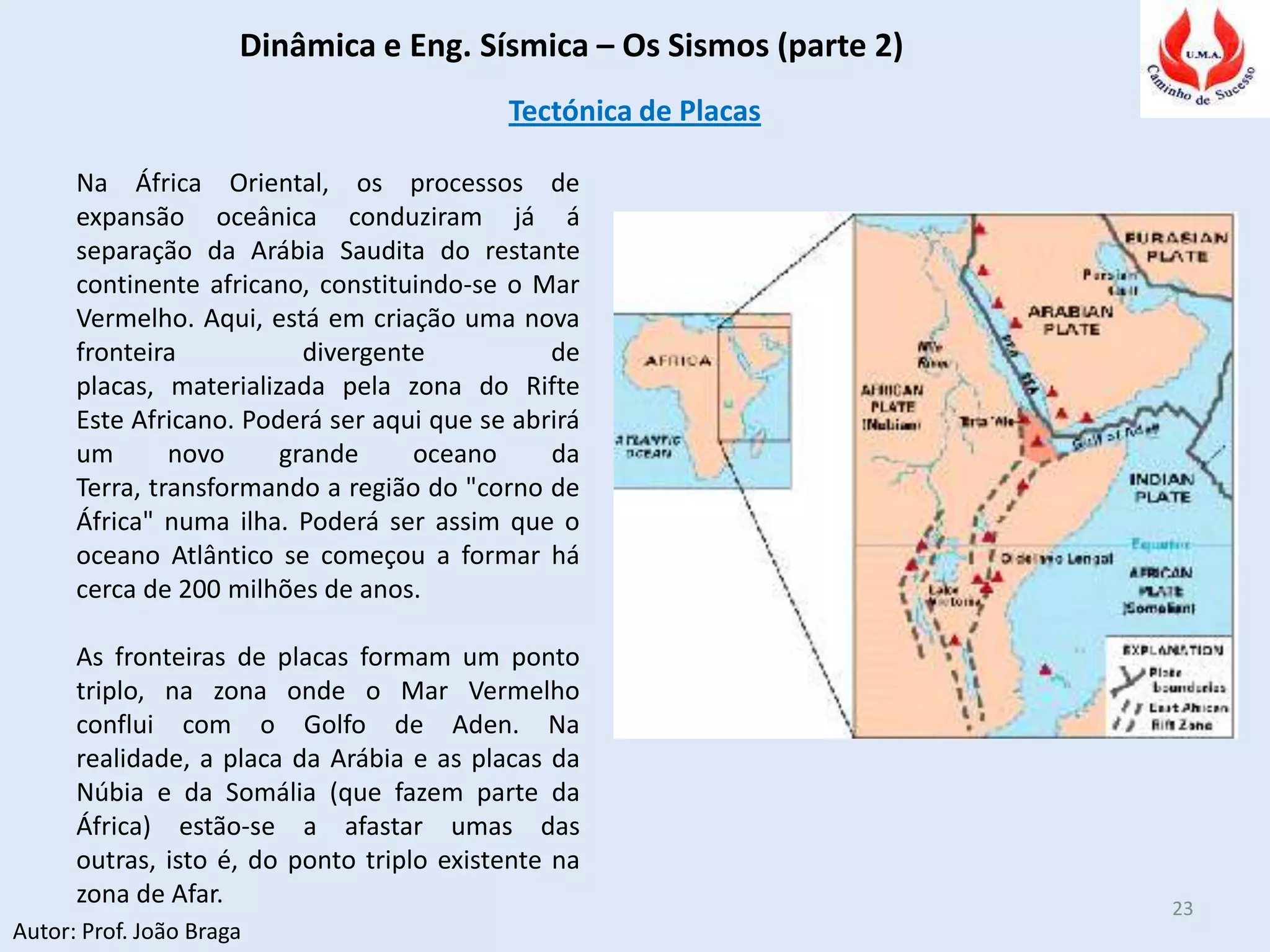 Dinâmica e Eng. Sísmica – Os Sismos (parte 2)
Autor: Prof. João Braga
23
Tectónica de Placas
Na África Oriental, os processos de
expansão oceânica conduziram já á
separação da Arábia Saudita do restante
continente africano, constituindo-se o Mar
Vermelho. Aqui, está em criação uma nova
fronteira divergente de
placas, materializada pela zona do Rifte
Este Africano. Poderá ser aqui que se abrirá
um novo grande oceano da
Terra, transformando a região do "corno de
África" numa ilha. Poderá ser assim que o
oceano Atlântico se começou a formar há
cerca de 200 milhões de anos.
As fronteiras de placas formam um ponto
triplo, na zona onde o Mar Vermelho
conflui com o Golfo de Aden. Na
realidade, a placa da Arábia e as placas da
Núbia e da Somália (que fazem parte da
África) estão-se a afastar umas das
outras, isto é, do ponto triplo existente na
zona de Afar.
 