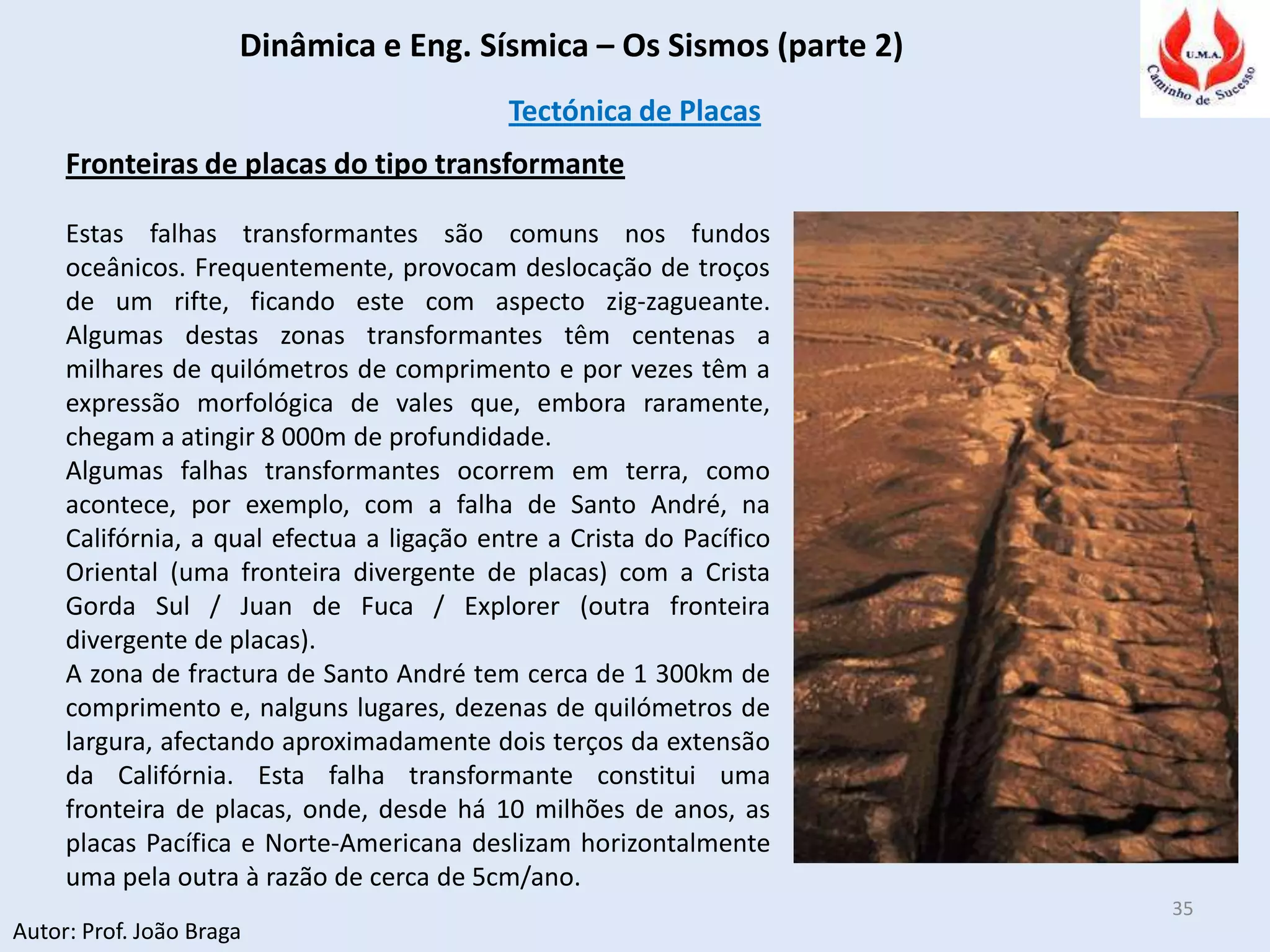 Dinâmica e Eng. Sísmica – Os Sismos (parte 2)
Autor: Prof. João Braga
35
Tectónica de Placas
Fronteiras de placas do tipo transformante
Estas falhas transformantes são comuns nos fundos
oceânicos. Frequentemente, provocam deslocação de troços
de um rifte, ficando este com aspecto zig-zagueante.
Algumas destas zonas transformantes têm centenas a
milhares de quilómetros de comprimento e por vezes têm a
expressão morfológica de vales que, embora raramente,
chegam a atingir 8 000m de profundidade.
Algumas falhas transformantes ocorrem em terra, como
acontece, por exemplo, com a falha de Santo André, na
Califórnia, a qual efectua a ligação entre a Crista do Pacífico
Oriental (uma fronteira divergente de placas) com a Crista
Gorda Sul / Juan de Fuca / Explorer (outra fronteira
divergente de placas).
A zona de fractura de Santo André tem cerca de 1 300km de
comprimento e, nalguns lugares, dezenas de quilómetros de
largura, afectando aproximadamente dois terços da extensão
da Califórnia. Esta falha transformante constitui uma
fronteira de placas, onde, desde há 10 milhões de anos, as
placas Pacífica e Norte-Americana deslizam horizontalmente
uma pela outra à razão de cerca de 5cm/ano.
 