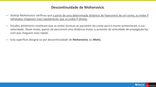Descontinuidade de Mohorovicic
― Andrija Mohorovicic verificou que a partir de uma determinada distância do hipocentro de um sismo, as ondas P
refratadas chegavam mais rapidamente que as ondas P diretas.
― Estudos posteriores revelaram que as ondas sísmicas ao passarem da crosta para o manto aumentavam a sua
velocidade. Deste modo, apesar de percorrem uma distância maior, o aumento da velocidade de propagação faz
com que cheguem mais rápido.
― Esta superfície designa-se por descontinuidade de Mohorovicic ou Moho.
 