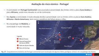 Avaliação do risco sísmico - Portugal
― A sismicidade em Portugal Continental está associada à proximidade dos limites entre a placa Euro-Asiática e
placa Africana, sendo mais elevada no sul do continente.
― Nos Açores a sismicidade é muito elevada devido à proximidade com os limites entre as placas Euro-Asiática,
Africana e Norte-Americana, bem como à existência de falhas ativas e riftes.
Fig. 17 - Enquadramento tectónico de Portugal continental (com localização de algumas falhas geológicas ativas) e do arquipélago dos Açores.
― No arquipélago da Madeira, a
sismicidade é muito reduzida.
 