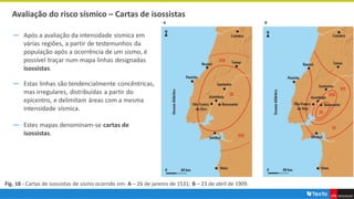 Avaliação do risco sísmico – Cartas de isossistas
― Após a avaliação da intensidade sísmica em
várias regiões, a partir de testemunhos da
população após a ocorrência de um sismo, é
possível traçar num mapa linhas designadas
isossistas.
― Estas linhas são tendencialmente concêntricas,
mas irregulares, distribuídas a partir do
epicentro, e delimitam áreas com a mesma
intensidade sísmica.
― Estes mapas denominam-se cartas de
isossistas.
Fig. 18 - Cartas de isossistas de sismo ocorrido em: A – 26 de janeiro de 1531; B – 23 de abril de 1909.
 