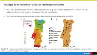 Avaliação do risco sísmico – Cartas de intensidades máximas
― Nas cartas de intensidade máximas estão representados os graus de intensidade máxima sentidos em cada
região, tendo em conta todos os sismos ocorridos até à atualidade.
― São instrumentos muito úteis para a gestão, planeamento e ordenamento do território.
Fig. 19 - A – Carta de intensidades máximas em Portugal continental e no arquipélago dos Açores. B – Representação das principais falhas
ativas no território continental português.
B
A
 