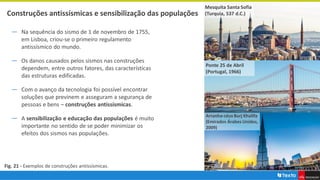 Construções antissísmicas e sensibilização das populações
― Na sequência do sismo de 1 de novembro de 1755,
em Lisboa, criou-se o primeiro regulamento
antissísmico do mundo.
― Os danos causados pelos sismos nas construções
dependem, entre outros fatores, das características
das estruturas edificadas.
― Com o avanço da tecnologia foi possível encontrar
soluções que previnem e asseguram a segurança de
pessoas e bens – construções antissísmicas.
― A sensibilização e educação das populações é muito
importante no sentido de se poder minimizar os
efeitos dos sismos nas populações.
Fig. 21 - Exemplos de construções antissísmicas.
Ponte 25 de Abril
(Portugal, 1966)
Arranha-céus Burj Khalifa
(Emirados Árabes Unidos,
2009)
Mesquita Santa Sofia
(Turquia, 537 d.C.)
 