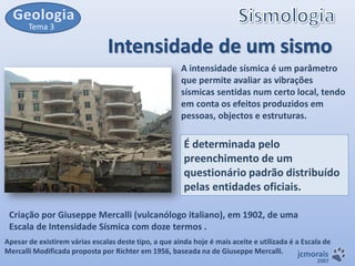 Tema 3

Intensidade de um sismo
A intensidade sísmica é um parâmetro
que permite avaliar as vibrações
sísmicas sentidas num certo local, tendo
em conta os efeitos produzidos em
pessoas, objectos e estruturas.

É determinada pelo
preenchimento de um
questionário padrão distribuído
pelas entidades oficiais.
Criação por Giuseppe Mercalli (vulcanólogo italiano), em 1902, de uma
Escala de Intensidade Sísmica com doze termos .
Apesar de existirem várias escalas deste tipo, a que ainda hoje é mais aceite e utilizada é a Escala de
Mercalli Modificada proposta por Richter em 1956, baseada na de Giuseppe Mercalli.
jcmorais
2007

 