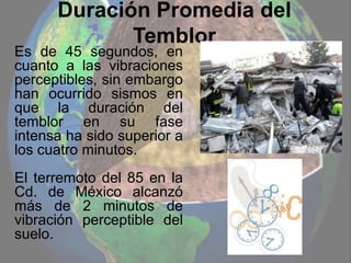 Duración Promedia del
Temblor
Es de 45 segundos, en
cuanto a las vibraciones
perceptibles, sin embargo
han ocurrido sismos en
que la duración del
temblor en su fase
intensa ha sido superior a
los cuatro minutos.
El terremoto del 85 en la
Cd. de México alcanzó
más de 2 minutos de
vibración perceptible del
suelo.
 