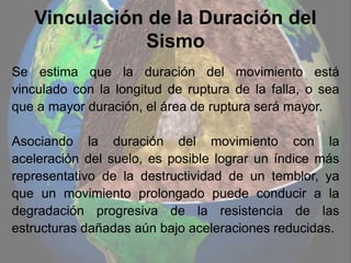 Vinculación de la Duración del
Sismo
Se estima que la duración del movimiento está
vinculado con la longitud de ruptura de la falla, o sea
que a mayor duración, el área de ruptura será mayor.
Asociando la duración del movimiento con la
aceleración del suelo, es posible lograr un índice más
representativo de la destructividad de un temblor, ya
que un movimiento prolongado puede conducir a la
degradación progresiva de la resistencia de las
estructuras dañadas aún bajo aceleraciones reducidas.
 