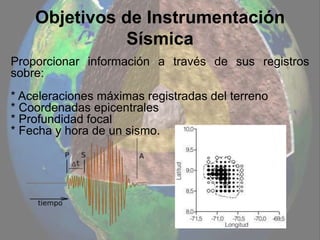 Objetivos de Instrumentación
Sísmica
Proporcionar información a través de sus registros
sobre:
* Aceleraciones máximas registradas del terreno
* Coordenadas epicentrales
* Profundidad focal
* Fecha y hora de un sismo.
 