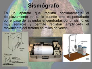 Sismógrafo
Es un aparato que registra continuamente el
desplazamiento del suelo cuando este es perturbado
por el paso de las ondas engendradas por un sismo, es
muy sensible y permite registrar amplificado el
movimiento del terreno en miles de veces.
 