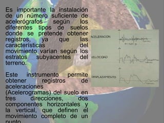 Es importante la instalación
de un número suficiente de
acelerógrafos según los
diferentes tipos de suelos
donde se pretende obtener
registros, ya que las
características del
movimiento varían según los
estratos subyacentes del
terreno.
Este instrumento permite
obtener registros de
aceleraciones
(Acelerogramas) del suelo en
tres direcciones, dos
componentes horizontales y
la vertical, que definen el
movimiento completo de un
 