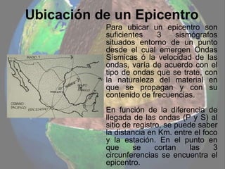 Ubicación de un Epicentro
Para ubicar un epicentro son
suficientes 3 sismógrafos
situados entorno de un punto
desde el cual emergen Ondas
Sísmicas ó la velocidad de las
ondas, varía de acuerdo con el
tipo de ondas que se trate, con
la naturaleza del material en
que se propagan y con su
contenido de frecuencias.
En función de la diferencia de
llegada de las ondas (P y S) al
sitio de registro, se puede saber
la distancia en Km. entre el foco
y la estación. En el punto en
que se cortan las 3
circunferencias se encuentra el
epicentro.
 