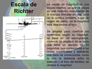 Escala de
Richter
La escala de magnitud es una
escala objetiva, ya que se apoya
en una medición instrumental de
la energía liberada en una zona
de la corteza terrestre, lugar de
origen del sismo, así la magnitud
está relacionada al foco.
Se emplea para clasificar los
terremotos según su magnitud,
se basa en los sismogramas,
midiendo la amplitud de la onda
que tiene un período de 20
segundos, que corresponde a las
ondas superficiales y aplicando
una serie de correcciones, como
lo son la distancia entre la
estación y el foco del temblor, se
obtiene la magnitud.
 