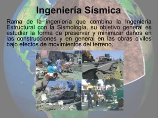 Ingeniería Sísmica
Rama de la ingeniería que combina la Ingeniería
Estructural con la Sismología, su objetivo general es
estudiar la forma de preservar y minimizar daños en
las construcciones y en general en las obras civiles
bajo efectos de movimientos del terreno.
 