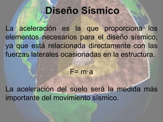 Diseño Sísmico
La aceleración es la que proporciona los
elementos necesarios para el diseño sísmico,
ya que está relacionada directamente con las
fuerzas laterales ocasionadas en la estructura.
F= m·a
La aceleración del suelo será la medida más
importante del movimiento sísmico.
 