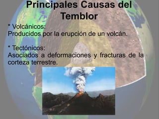 Principales Causas del
Temblor
* Volcánicos:
Producidos por la erupción de un volcán.
* Tectónicos:
Asociados a deformaciones y fracturas de la
corteza terrestre.
 