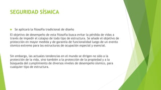 SEGURIDAD SÍSMICA
 Se aplicará la filosofía tradicional de diseño
El objetivo de desempeño de esta filosofía busca evitar la pérdida de vidas a
través de impedir el colapso de todo tipo de estructura. Se añade el objetivo de
protección en mayor medida y de garantía de funcionalidad luego de un evento
sísmico extremo para las estructuras de ocupación especial y esencial.
Sin embargo, las actuales tendencias en el mundo se dirigen no sólo a la
protección de la vida, sino también a la protección de la propiedad y a la
búsqueda del cumplimiento de diversos niveles de desempeño sísmico, para
cualquier tipo de estructura.
 