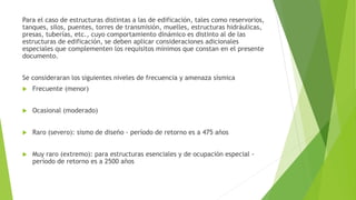 Para el caso de estructuras distintas a las de edificación, tales como reservorios,
tanques, silos, puentes, torres de transmisión, muelles, estructuras hidráulicas,
presas, tuberías, etc., cuyo comportamiento dinámico es distinto al de las
estructuras de edificación, se deben aplicar consideraciones adicionales
especiales que complementen los requisitos mínimos que constan en el presente
documento.
Se consideraran los siguientes niveles de frecuencia y amenaza sísmica
 Frecuente (menor)
 Ocasional (moderado)
 Raro (severo): sismo de diseño - período de retorno es a 475 años
 Muy raro (extremo): para estructuras esenciales y de ocupación especial -
período de retorno es a 2500 años
 
