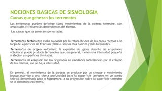 NOCIONES BASICAS DE SISMOLOGIA
Causas que generan los terremotos
Los terremotos pueden definirse como movimientos de la corteza terrestre, con
amplitudes y frecuencias dependientes del tiempo.
Las causas que los generan son variadas:
Terremotos tectónicos: están causados por la rotura brusca de las capas rocosas a lo
largo de superficies de fractura (fallas), son los más fuertes y más frecuentes.
Terremotos de origen volcánico: la explosión de gases durante las erupciones
volcánicas puede producir terremotos que, en general, tienen una intensidad pequeña
y afectan a superficies limitadas.
Terremotos de colapso: son los originados en cavidades subterráneas por el colapso
de las mismas, son de baja intensidad.
En general, el movimiento de la corteza se produce por un choque o movimiento
brusco ocurrido a una cierta profundidad bajo la superficie terrestre en un punto
teórico denominado foco o hipocentro, a su proyección sobre la superficie terrestre
se le denomina epicentro.
 