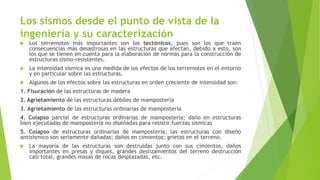 Los sismos desde el punto de vista de la
ingeniería y su caracterización
 Los terremotos más importantes son los tectónicos, pues son los que traen
consecuencias más desastrosas en las estructuras que afectan, debido a esto, son
los que se tienen en cuenta para la elaboración de normas para la construcción de
estructuras sismo-resistentes.
 La intensidad sísmica es una medida de los efectos de los terremotos en el entorno
y en particular sobre las estructuras.
 Algunos de los efectos sobre las estructuras en orden creciente de intensidad son:
1. Fisuración de las estructuras de madera
2. Agrietamiento de las estructuras débiles de mampostería
3. Agrietamiento de las estructuras ordinarias de mampostería
4. Colapso parcial de estructuras ordinarias de mampostería; daño en estructuras
bien ejecutadas de mampostería no diseñadas para resistir fuerzas sísmicas
5. Colapso de estructuras ordinarias de mampostería; las estructuras con diseño
antisísmico son seriamente dañadas; daños en cimientos; grietas en el terreno.
 La mayoría de las estructuras son destruidas junto con sus cimientos, daños
importantes en presas y diques, grandes deslizamientos del terreno destrucción
casi total, grandes masas de rocas desplazadas, etc.
 