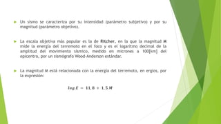  Un sismo se caracteriza por su intensidad (parámetro subjetivo) y por su
magnitud (parámetro objetivo).
 La escala objetiva más popular es la de Ritcher, en la que la magnitud M
mide la energía del terremoto en el foco y es el logaritmo decimal de la
amplitud del movimiento sísmico, medido en micrones a 100[km] del
epicentro, por un sismógrafo Wood-Anderson estándar.
 La magnitud M está relacionada con la energía del terremoto, en ergios, por
la expresión:
𝒍𝒐𝒈 𝑬 = 𝟏𝟏, 𝟖 + 𝟏, 𝟓 𝑴
 