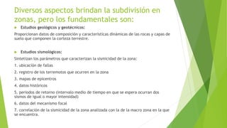 Diversos aspectos brindan la subdivisión en
zonas, pero los fundamentales son:
 Estudios geológicos y geotécnicos:
Proporcionan datos de composición y características dinámicas de las rocas y capas de
suelo que componen la corteza terrestre.
 Estudios sismológicos:
Sintetizan los parámetros que caracterizan la sismicidad de la zona:
1. ubicación de fallas
2. registro de los terremotos que ocurren en la zona
3. mapas de epicentros
4. datos históricos
5. periodos de retorno (intervalo medio de tiempo en que se espera ocurran dos
sismos de igual o mayor intensidad)
6. datos del mecanismo focal
7. correlación de la sismicidad de la zona analizada con la de la macro zona en la que
se encuentra.
 