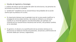  Estudios de Ingeniería y Sismología:
1. análisis del efecto que han producido sobre las estructuras y las personas los
terremotos ocurridos en el pasado
2. “predicción” estadística de las características más probables de la acción
sísmica que se produzca en la zona.
 Es importante destacar que la geología local de la zona puede modificar la
propagación de las ondas sísmicas. Las ondas se reflejan y se refractan
cuando en su recorrido aparece una discontinuidad, por ejemplo una
variación de las características mecánicas del terreno, ello produce cambios
en la velocidad.
 En general, el cálculo y la cuantificación de las acciones sísmicas en la
estructuras se realiza en función de protocolos, secuencias y definiciones de
acciones dadas por normas y reglamentos.
 
