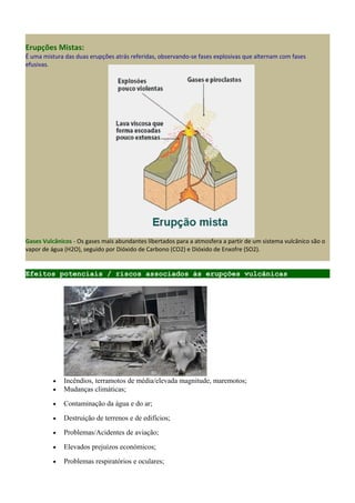 Erupções Mistas:
É uma mistura das duas erupções atrás referidas, observando-se fases explosivas que alternam com fases
efusivas.
Gases Vulcânicos - Os gases mais abundantes libertados para a atmosfera a partir de um sistema vulcânico são o
vapor de água (H2O), seguido por Dióxido de Carbono (CO2) e Dióxido de Enxofre (SO2).
Efeitos potenciais / riscos associados às erupções vulcânicas
• Incêndios, terramotos de média/elevada magnitude, maremotos;
• Mudanças climáticas;
• Contaminação da água e do ar;
• Destruição de terrenos e de edifícios;
• Problemas/Acidentes de aviação;
• Elevados prejuízos económicos;
• Problemas respiratórios e oculares;
 