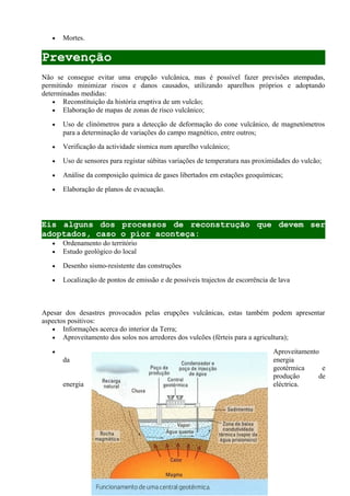 • Mortes.
Prevenção
Não se consegue evitar uma erupção vulcânica, mas é possível fazer previsões atempadas,
permitindo minimizar riscos e danos causados, utilizando aparelhos próprios e adoptando
determinadas medidas:
• Reconstituição da história eruptiva de um vulcão;
• Elaboração de mapas de zonas de risco vulcânico;
• Uso de clinómetros para a detecção de deformação do cone vulcânico, de magnetómetros
para a determinação de variações do campo magnético, entre outros;
• Verificação da actividade sísmica num aparelho vulcânico;
• Uso de sensores para registar súbitas variações de temperatura nas proximidades do vulcão;
• Análise da composição química de gases libertados em estações geoquímicas;
• Elaboração de planos de evacuação.
Eis alguns dos processos de reconstrução que devem ser
adoptados, caso o pior aconteça:
• Ordenamento do território
• Estudo geológico do local
• Desenho sismo-resistente das construções
• Localização de pontos de emissão e de possíveis trajectos de escorrência de lava
Apesar dos desastres provocados pelas erupções vulcânicas, estas também podem apresentar
aspectos positivos:
• Informações acerca do interior da Terra;
• Aproveitamento dos solos nos arredores dos vulcões (férteis para a agricultura);
• Aproveitamento
da energia
geotérmica e
produção de
energia eléctrica.
 