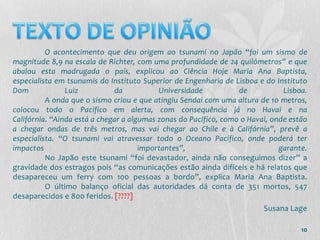 O acontecimento que deu origem ao tsunami no Japão “foi um sismo de
magnitude 8,9 na escala de Richter, com uma profundidade de 24 quilómetros” e que
abalou esta madrugada o país, explicou ao Ciência Hoje Maria Ana Baptista,
especialista em tsunamis do Instituto Superior de Engenharia de Lisboa e do Instituto
Dom             Luiz          da           Universidade           de           Lisboa.
          A onda que o sismo criou e que atingiu Sendai com uma altura de 10 metros,
colocou todo o Pacífico em alerta, com consequência já no Havai e na
Califórnia. “Ainda está a chegar a algumas zonas do Pacífico, como o Havai, onde estão
a chegar ondas de três metros, mas vai chegar ao Chile e à Califórnia”, prevê a
especialista. “O tsunami vai atravessar todo o Oceano Pacífico, onde poderá ter
impactos                              importantes”,                           garante.
          No Japão este tsunami “foi devastador, ainda não conseguimos dizer” a
gravidade dos estragos pois “as comunicações estão ainda difíceis e há relatos que
desapareceu um ferry com 100 pessoas a bordo”, explica Maria Ana Baptista.
          O último balanço oficial das autoridades dá conta de 351 mortos, 547
desaparecidos e 800 feridos. [????]
                                                                         Susana Lage

                                                                                    10
 