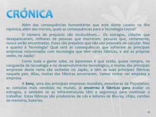 Além das consequências humanitárias que este sismo causou na ilha
nipónica, além das mortes, quais as consequências para a Tecnologia Global?
         O número de prejuízos são incalculáveis… Os estragos, cidades que
desapareceram, milhares de pessoas que morreram, pessoas que, certamente,
nunca serão encontradas. Esses são prejuízos que não são possíveis de calcular. Mas
e quanto à Tecnologia? Qual será as consequências que sofreram as principais
empresas relacionadas com tecnologia que têm várias fábricas, e até as próprias
sedes, no Japão?
         Como toda a gente sabe, os japoneses é que estão, quase sempre, na
vanguarda da tecnologia e no desenvolvimento tecnológico, e muitas das principais
empresas deste ramo são sediadas no Japão, e têm as suas principais fábricas
naquele pais. Alias, muitas das fábricas encerraram. Vamos tentar ver empresa a
empresa.
         A Sony, uma das principais empresas mundiais, detentoras da Playstation,
as consolas mais vendidas no mundo, já encerrou 8 fábricas para avaliar os
estragos, e também se as infra-estruturas têm a segurança para continuar a
trabalhar. Estas fábricas são produtores de cds e leitores de Blu-ray, chips, cartões
de memória, baterias.

                                                                                   11
 