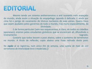 Mesmo tendo um sistema antiterramotos e anti tsunamis mais avançado
do mundo, ainda assim a situação do arquipélago japonês é delicada. E ainda por
cima há o perigo de vazamento de tóxicos nucleares de suas usinas. Queira Deus
que sejam ajudados pelos governos de todo o mundo, mas muito especialmente, da
                                   Divindade.
        E de forma particular (sem nos esquecermos, é claro, de todos os cidadãos
japoneses), oramos pelos estudantes gnósticos que se encontram ali, difundindo o
Ensinamento                                                              Sagrado.
        Gostaria que todos lessem o post abaixo, sobre o aumento de terremotos
no mundo. A título de reflexão, copio abaixo uma frase retirado deste post:

No Japão já se registrou, num único fim de semana, uma cadeia de mais de 200
terremotos de intensidade leve e moderada.()




                                                                               13
 
