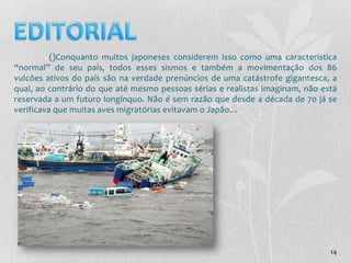 ()Conquanto muitos japoneses considerem isso como uma característica
“normal” de seu país, todos esses sismos e também a movimentação dos 86
vulcões ativos do país são na verdade prenúncios de uma catástrofe gigantesca, a
qual, ao contrário do que até mesmo pessoas sérias e realistas imaginam, não está
reservada a um futuro longínquo. Não é sem razão que desde a década de 70 já se
verificava que muitas aves migratórias evitavam o Japão…




                                                                               14
 