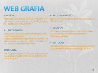 NOTÍCIA:                                    TEXTO DE OPINIÃO:
http://jpn.icicom.up.pt/2011/04/11/sismo_no http://www.cienciahoje.pt/index.php?oid=4
_japao_um_mes_depois_do_abalo_de_89_ 7861&op=all
na_escala_de_richter.html
                                            CRÓNICA:
 REPORTAGEM:                              http://www.tecnologia.com.pt/2011/03/com
http://www.sic.aeiou.pt/online/noticias/mu o-o-terramoto-no-japao-influencia-a-
ndo/especiais/sismo-                       tecnologia-global/
japao/Governo+do+Japao+envia+25+mil+so
ldados+para+recuperar+cadaveres+em+zo
na+afetada+pelo+tsunami.htm                  EDITORAL:
                                            http://blogdognosisonline.blogspot.com/20
                                            11/03/terremoto-e-tsunami-no-japao.html
ENTREVISTA:
http://www.cmjornal.xl.pt/detalhe/noticias/
nacional/portugal/se-fosse-em-lisboa-seria-
uma-desgraca



                                                                                   15
 