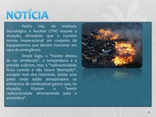 Pedro   Vaz,   do   Instituto
Tecnológico e Nuclear (ITN) resume a
situação, afirmando que o tsunami
tornou inoperacional um conjunto de
equipamentos que deviam funcionar em
caso de emergência.
          Desde logo, o "núcleo deixou
de ser arrefecido", a temperatura e a
pressão subiram, mas a "radioactividade
ficou contida e não houve libertação",
excepto num dos reactores. Existe uma
parte onde estão armazenados os
elementos de combustível gastos que, na
situação,     ficaram     a     "emitir
radioactividade directamente para a
atmosfera".


                                          4
 