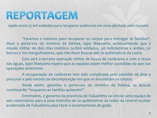 Japão envia 25 mil soldados para recuperar cadáveres em zona afectada pelo tsunami


         "Faremos o máximo para recuperar os corpos para entregar às famílias",
disse o porta-voz do ministro da Defesa, Ippo Maeyama, acrescentando que a
missão militar de dois dias mobiliza 24.800 soldados, 90 helicópteros e aviões, 50
barcos e 100 mergulhadores, que irão fazer buscas até 20 quilómetros da costa.
        Esta será a terceira operação militar de busca de cadáveres e com o recuo
das águas, Ippo Maeyama espera que as equipas sejam melhor sucedidas do que nas
operações anteriores.
         A recuperação de cadáveres tem sido complicada pela vastidão da área a
procurar e pelo estado de decomposição em que se encontram os corpos.
        Ainda assim, garantiu o porta-voz do ministro da Defesa, as buscas
continuarão "enquanto as famílias quiserem".
          Entretanto, o governo da província de Fukushima vai enviar uma equipa de
seis veterinários para a zona interdita de 20 quilómetros ao redor da central nuclear
acidentada de Fukushima para fazer o levantamento do gado.
                                                                                     5
 