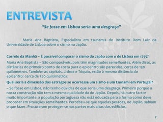 “Se fosse em Lisboa seria uma desgraça”

         Maria Ana Baptista, Especialista em tsunamis do Instituto Dom Luiz da
Universidade de Lisboa sobre o sismo no Japão.


Correio da Manhã – É possível comparar o sismo do Japão com o de Lisboa em 1755?
Maria Ana Baptista – São comparáveis, pois têm magnitudes semelhantes. Além disso, as
distâncias do primeiro ponto de costa para o epicentro são parecidas, cerca de 130
quilómetros. Também as capitais, Lisboa e Tóquio, estão à mesma distância do
epicentro: cerca de 370 quilómetros.
Qual seria a dimensão dos estragos se ocorresse um sismo e um tsunami em Portugal?
– Se fosse em Lisboa, não tenho dúvidas de que seria uma desgraça. Primeiro porque a
nossa construção não tem a mesma qualidade da do Japão. Depois, há outro factor
muito importante: a população portuguesa não está educada para a forma como deve
proceder em situações semelhantes. Percebeu-se que aquelas pessoas, no Japão, sabiam
o que fazer. Procuraram proteger-se nas partes mais altas dos edifícios.

                                                                                     7
 