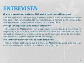 A onda provocada por um tsunami ia invadir a nossa costa até que zonas?
– Lisboa, após o terramoto de 1755, foi reconstruída dois metros acima do nível do
mar para evitar complicações. No máximo, teríamos o Terreiro do Paço inundado.
Mas o pior seria a costa algarvia e as zonas da Trafaria e Oeiras.
Portugal tem capacidade para detectar estes sismos?
– O Instituto de Meteorologia tem a capacidade tecnológica para determinar a
magnitude, a localização e profundidade de um sismo em cinco minutos. Até à
chegada do tsunami ao primeiro ponto de costa decorrem cerca de 15 minutos.
Neste período, a população tem de saber como reagir.
Mas continuamos sem o sistema de alerta de tsunamis...
– Falta a vontade política para que o Instituto de Meteorologia passe a ter nos seus
estatutos a obrigação de detectar e alertar a Protecção Civil.




                                                                                  8
 
