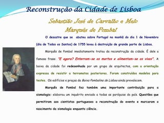 Reconstrução da Cidade de LisboaSebastião José de Carvalho e Melo          Marquês de Pombal O desastre que se  abateu sobre Portugal na manhã do dia 1 de Novembro (dia de Todos os Santos) de 1755 levou à destruição de grande parte de Lisboa.           Marquês de Pombal imediatamente tratou da reconstrução da cidade. É dele a famosa frase: "E agora? Enterram-se os mortos e alimentam-se os vivos". A baixa da cidade foi redesenhada por um grupo de arquitectos, com a orientação expressa de resistir a terramotos posteriores. Foram construídos modelos para testes. Os edifícios e praças da Baixa Pombalina de Lisboa ainda prevalecem.Marquês de Pombal fez também uma importante contribuição para a sismologia: elaborou um inquérito enviado a todas as paróquias do país. Questões que permitiram aos cientistas portugueses a reconstrução do evento e marcaram o nascimento da sismologia enquanto ciência.